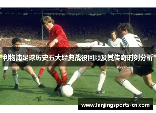 利物浦足球历史五大经典战役回顾及其传奇时刻分析
