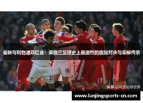 曼联与利物浦双红会：英格兰足球史上最激烈的宿敌对决与荣耀传承