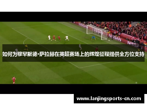 如何为穆罕默德·萨拉赫在英超赛场上的辉煌征程提供全方位支持
