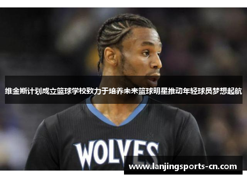 维金斯计划成立篮球学校致力于培养未来篮球明星推动年轻球员梦想起航