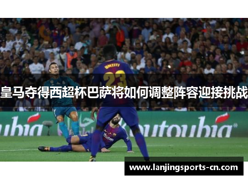 皇马夺得西超杯巴萨将如何调整阵容迎接挑战