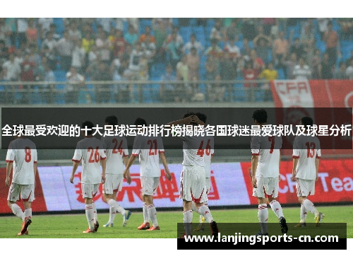 全球最受欢迎的十大足球运动排行榜揭晓各国球迷最爱球队及球星分析